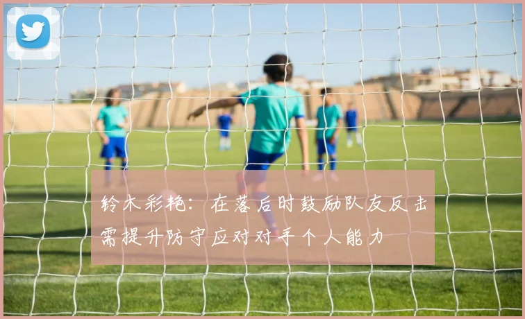 铃木彩艳：在落后时鼓励队友反击需提升防守应对对手个人能力