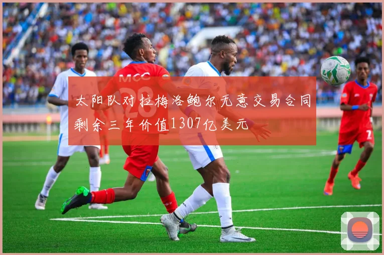 太阳队对拉梅洛鲍尔无意交易合同剩余三年价值1307亿美元