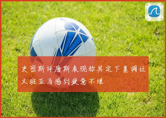 史密斯评唐斯表现称其定下基调让文班亚马感到疲惫不堪