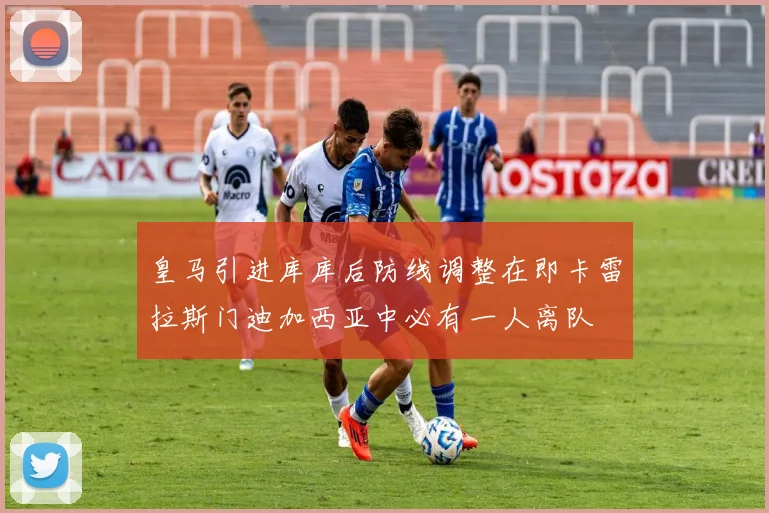 皇马引进库库后防线调整在即卡雷拉斯门迪加西亚中必有一人离队