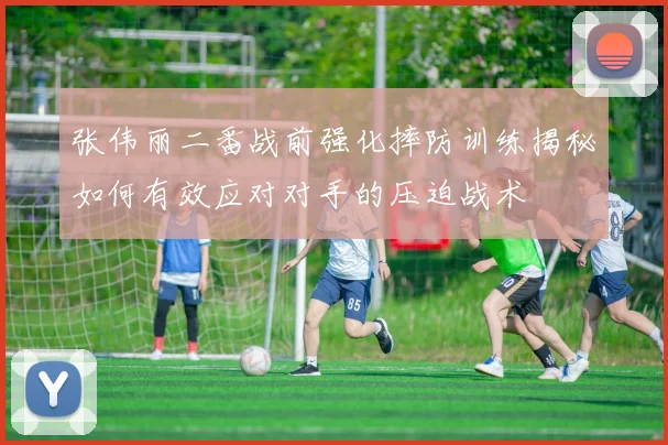 张伟丽二番战前强化摔防训练揭秘如何有效应对对手的压迫战术