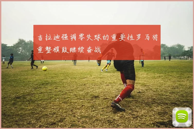 吉拉迪强调零失球的重要性罗马将重整旗鼓继续奋战