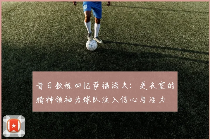 昔日教练回忆萨福诺夫：更衣室的精神领袖为球队注入信心与活力