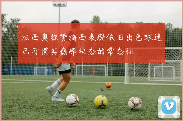 法西奥称赞梅西表现依旧出色球迷已习惯其巅峰状态的常态化