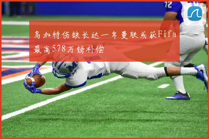 乌加特伤缺长达一年曼联或获Fifa最高578万镑补偿