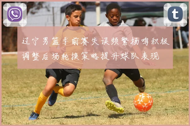 辽宁男篮季前赛失误频繁杨鸣积极调整后场轮换策略提升球队表现