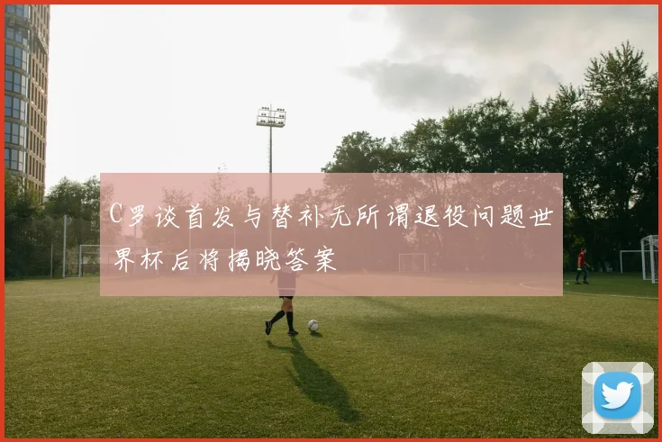 C罗谈首发与替补无所谓退役问题世界杯后将揭晓答案