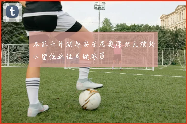 本菲卡计划与安东尼奥席尔瓦续约以留住这位关键球员