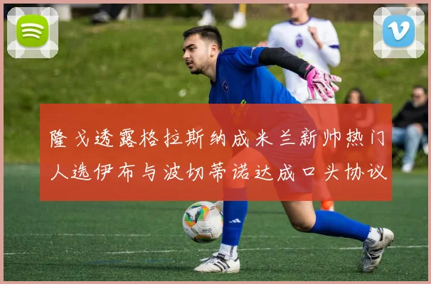 隆戈透露格拉斯纳成米兰新帅热门人选伊布与波切蒂诺达成口头协议