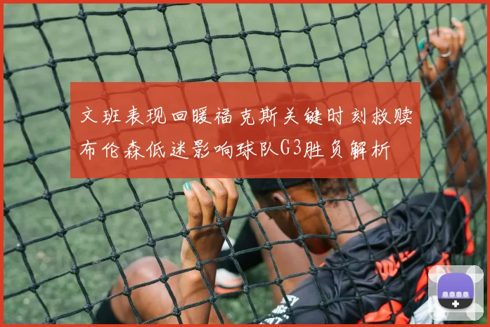 文班表现回暖福克斯关键时刻救赎布伦森低迷影响球队G3胜负解析