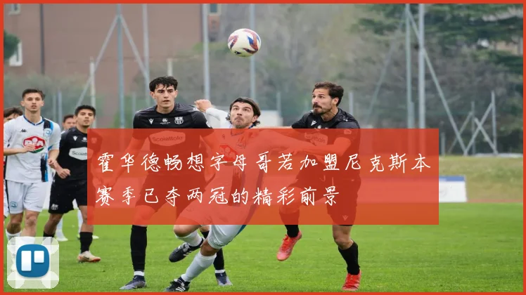 霍华德畅想字母哥若加盟尼克斯本赛季已夺两冠的精彩前景