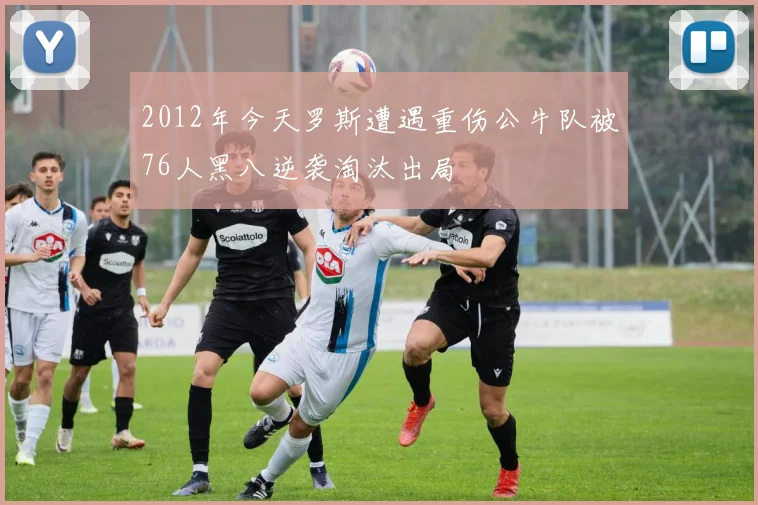 2012年今天罗斯遭遇重伤公牛队被76人黑八逆袭淘汰出局