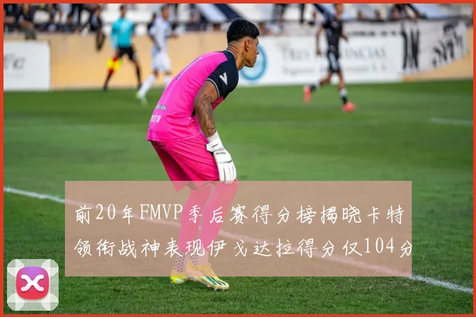 前20年FMVP季后赛得分榜揭晓卡特领衔战神表现伊戈达拉得分仅104分