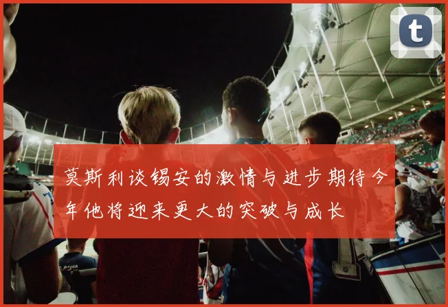 莫斯利谈锡安的激情与进步期待今年他将迎来更大的突破与成长