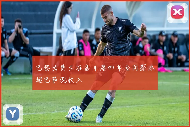巴黎为费兰准备丰厚四年合同薪水超巴萨现收入