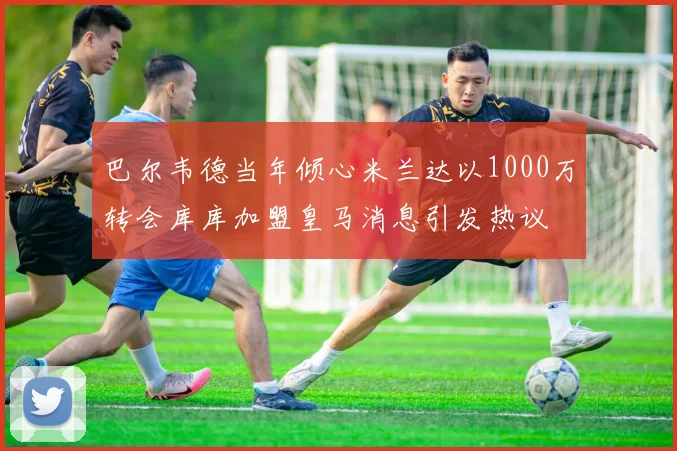 巴尔韦德当年倾心米兰达以1000万转会库库加盟皇马消息引发热议