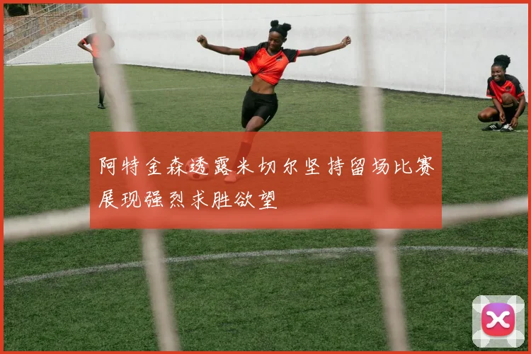阿特金森透露米切尔坚持留场比赛展现强烈求胜欲望