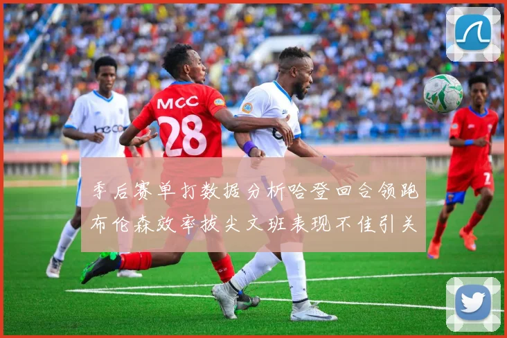 季后赛单打数据分析哈登回合领跑布伦森效率拔尖文班表现不佳引关注
