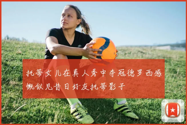 托蒂女儿在真人秀中夺冠德罗西感慨似见昔日好友托蒂影子