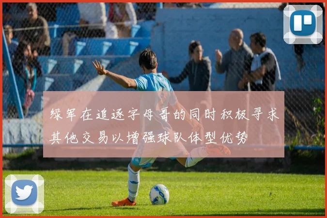 绿军在追逐字母哥的同时积极寻求其他交易以增强球队体型优势