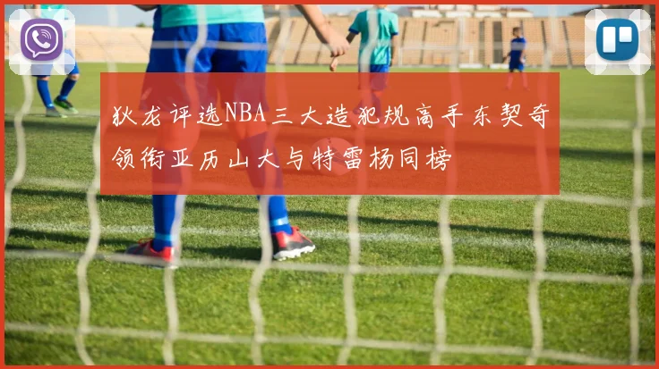 狄龙评选NBA三大造犯规高手东契奇领衔亚历山大与特雷杨同榜
