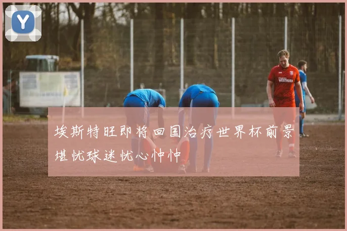 埃斯特旺即将回国治疗世界杯前景堪忧球迷忧心忡忡