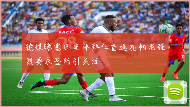 德媒曝塞巴里非拜仁首选孔帕尼强烈要求签约引关注