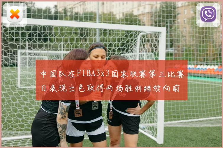 中国队在FIBA3x3国家联赛第三比赛日表现出色取得两场胜利继续向前迈进