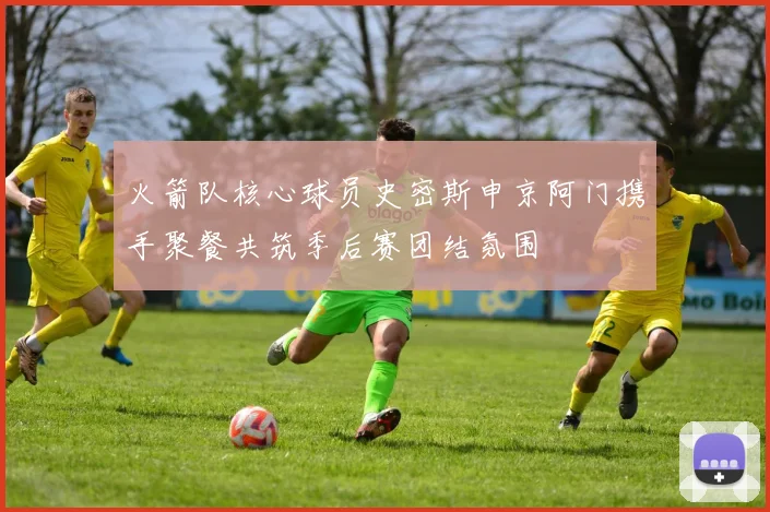 火箭队核心球员史密斯申京阿门携手聚餐共筑季后赛团结氛围