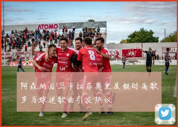 阿森纳后卫卡拉菲奥里度假时高歌罗马球迷歌曲引发热议