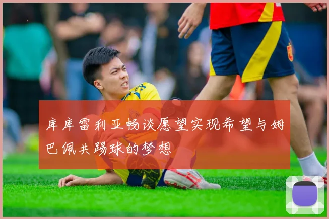 库库雷利亚畅谈愿望实现希望与姆巴佩共踢球的梦想