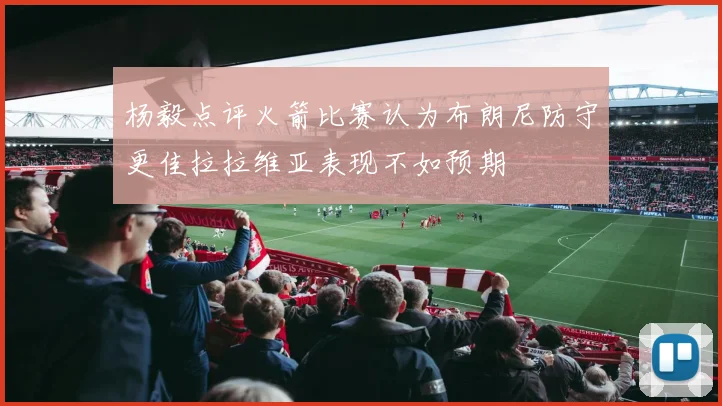 杨毅点评火箭比赛认为布朗尼防守更佳拉拉维亚表现不如预期