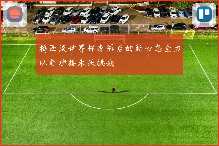 梅西谈世界杯夺冠后的新心态全力以赴迎接未来挑战
