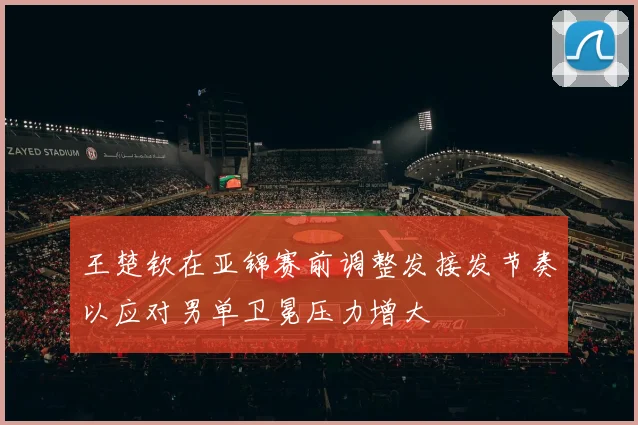 王楚钦在亚锦赛前调整发接发节奏以应对男单卫冕压力增大