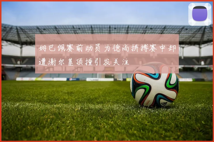 姆巴佩赛前动员为德尚拼搏赛中却遭谢尔基顶撞引发关注