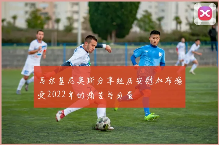 马尔基尼奥斯分享经历安慰加布感受2022年的痛苦与分量