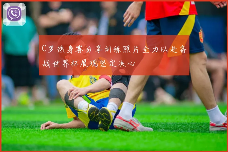 C罗热身赛分享训练照片全力以赴备战世界杯展现坚定决心