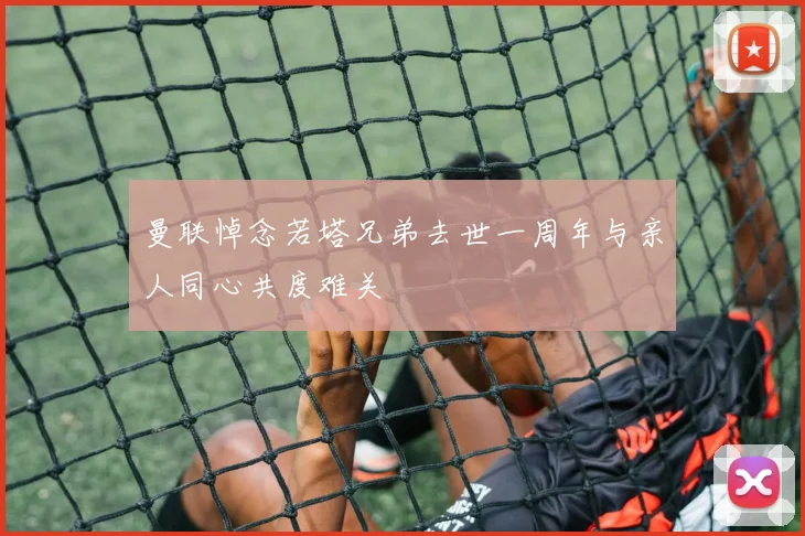 曼联悼念若塔兄弟去世一周年与亲人同心共度难关