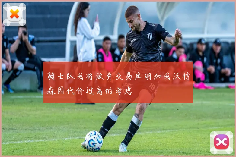 骑士队或将放弃交易库明加或沃特森因代价过高的考虑