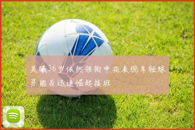 吴曦36岁依然领衔申花表现年轻球员能否迅速崛起接班